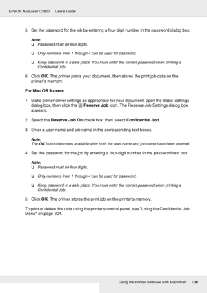 Page 138Using the Printer Software with Macintosh138
EPSON AcuLaser C3800 Users Guide
5. Set the password for the job by entering a four-digit number in the password dialog box.
Note:
❏Password must be four digits.
❏Only numbers from 1 through 4 can be used for password.
❏Keep password in a safe place. You must enter the correct password when printing a 
Confidential Job.
6. Click OK. The printer prints your document, then stores the print job data on the 
printer’s memory.
For Mac OS 9 users
1. Make printer...