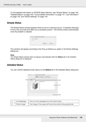 Page 140Using the Printer Software with Macintosh140
EPSON AcuLaser C3800 Users Guide
To find detailed information on EPSON Status Monitor, see Simple Status on page 140, 
Detailed Status on page 140, Consumables Information on page 141, Job Information 
on page 142, and Notice Settings on page 143.
Simple Status
The Simple Status window appears when an error or warning occurs. It indicates what type 
of error has occurred and offers you a possible solution. The window closes automatically 
once the problem is...