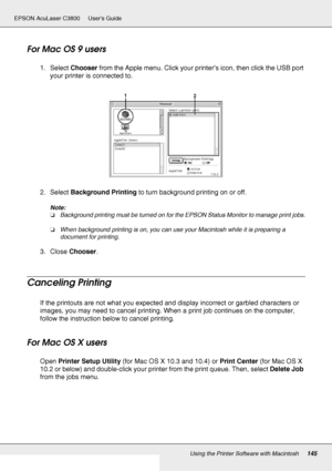 Page 145Using the Printer Software with Macintosh145
EPSON AcuLaser C3800 Users Guide
For Mac OS 9 users
1. Select Chooser from the Apple menu. Click your printer’s icon, then click the USB port 
your printer is connected to.
2. Select Background Printing to turn background printing on or off.
Note:
❏Background printing must be turned on for the EPSON Status Monitor to manage print jobs.
❏When background printing is on, you can use your Macintosh while it is preparing a 
document for printing.
3. Close Chooser....