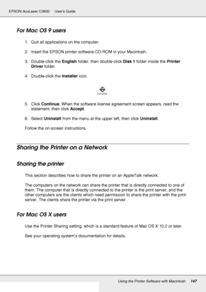 Page 147Using the Printer Software with Macintosh147
EPSON AcuLaser C3800 Users Guide
For Mac OS 9 users
1. Quit all applications on the computer.
2. Insert the EPSON printer software CD-ROM in your Macintosh.
3. Double-click the English folder, then double-click Disk 1 folder inside the Printer 
Driver folder.
4. Double-click the Installer icon.
5. Click Continue. When the software license agreement screen appears, read the 
statement, then click Accept.
6. Select Uninstall from the menu at the upper left, then...