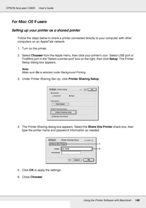 Page 148Using the Printer Software with Macintosh148
EPSON AcuLaser C3800 Users Guide
For Mac OS 9 users
Setting up your printer as a shared printer
Follow the steps below to share a printer connected directly to your computer with other 
computers on an AppleTalk network.
1. Turn on the printer.
2. Select Chooser from the Apple menu, then click your printer’s icon. Select USB port or 
FireWire port in the “Select a printer port” box on the right, then click Setup. The Printer 
Setup dialog box appears.
Note:...