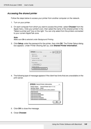 Page 149Using the Printer Software with Macintosh149
EPSON AcuLaser C3800 Users Guide
Accessing the shared printer
Follow the steps below to access your printer from another computer on the network.
1. Turn on your printer.
2. On each computer from which you want to access the printer, select Chooser from the 
Apple menu. Click your printer’s icon, then select the name of the shared printer in the 
“Select a printer port” box on the right. You can only select from the printers connected 
to your current...