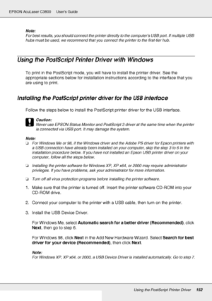 Page 152Using the PostScript Printer Driver152
EPSON AcuLaser C3800 Users Guide
Note:
For best results, you should connect the printer directly to the computer’s USB port. If multiple USB 
hubs must be used, we recommend that you connect the printer to the first-tier hub.
Using the PostScript Printer Driver with Windows
To print in the PostScript mode, you will have to install the printer driver. See the 
appropriate sections below for installation instructions according to the interface that you 
are using to...