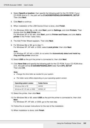 Page 153Using the PostScript Printer Driver153
EPSON AcuLaser C3800 Users Guide
4. Select Specify a location, then specify the following path for the CD-ROM. If your 
CD-ROM drive is D:, the path will be D:\ADOBEPS\ENGLISH\WIN9X\PS_SETUP 
Then click Next.
5. Click Next to continue.
6. When installation of the USB Device Driver is done, click Finish.
7. For Windows 2000, Me, or 98, click Start, point to Settings, and click Printers. Then 
double-click the Add Printer icon.
For Windows XP or XP x64, click Start,...