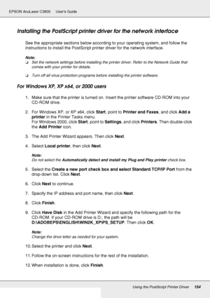 Page 154Using the PostScript Printer Driver154
EPSON AcuLaser C3800 Users Guide
Installing the PostScript printer driver for the network interface
See the appropriate sections below according to your operating system, and follow the 
instructions to install the PostScript printer driver for the network interface.
Note:
❏Set the network settings before installing the printer driver. Refer to the Network Guide that 
comes with your printer for details.
❏Turn off all virus protection programs before installing the...