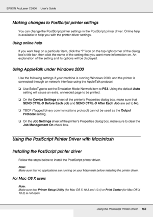 Page 156Using the PostScript Printer Driver156
EPSON AcuLaser C3800 Users Guide
Making changes to PostScript printer settings
You can change the PostScript printer settings in the PostScript printer driver. Online help 
is available to help you with the printer driver settings.
Using online help
If you want help on a particular item, click the “?” icon on the top-right corner of the dialog 
box’s title bar, then click the name of the setting that you want more information on. An 
explanation of the setting and...