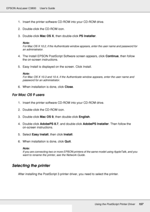 Page 157Using the PostScript Printer Driver157
EPSON AcuLaser C3800 Users Guide
1. Insert the printer software CD-ROM into your CD-ROM drive.
2. Double-click the CD-ROM icon.
3. Double-click Mac OS X, then double-click PS Installer.
Note:
For Mac OS X 10.2, if the Authenticate window appears, enter the user name and password for 
an administrator.
4. The Install EPSON PostScript Software screen appears, click Continue, then follow 
the on-screen instructions.
5. Easy Install is displayed on the screen. Click...