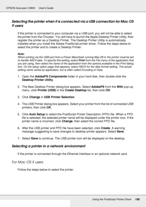 Page 158Using the PostScript Printer Driver158
EPSON AcuLaser C3800 Users Guide
Selecting the printer when it is connected via a USB connection for Mac OS 
9 users
If the printer is connected to your computer via a USB port, you will not be able to select 
the printer from the Chooser. You will have to launch the Apple Desktop Printer Utility, then 
register the printer as a Desktop Printer. The Desktop Printer Utility is automatically 
installed when you install the Adobe PostScript printer driver. Follow the...