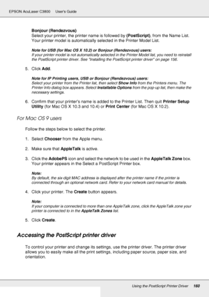 Page 160Using the PostScript Printer Driver160
EPSON AcuLaser C3800 Users Guide
Bonjour (Rendezvous)
Select your printer, the printer name is followed by (PostScript), from the Name List. 
Your printer model is automatically selected in the Printer Model List.
Note for USB (for Mac OS X 10.2) or Bonjour (Rendezvous) users:
If your printer model is not automatically selected in the Printer Model list, you need to reinstall 
the PostScript printer driver. See Installing the PostScript printer driver on page 156....