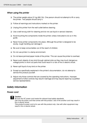 Page 17Safety Instructions17
EPSON AcuLaser C3800 Users Guide
When using the printer 
❏The printer weighs about 31 kg (68.2 lb). One person should not attempt to lift or carry 
the printer. Two people should carry it.
❏Follow all warnings and instructions marked on the printer.
❏Unplug this printer from the wall outlet before cleaning.
❏Use a well-wrung cloth for cleaning and do not use liquid or aerosol cleaners.
❏Avoid touching the components inside the printer unless instructed to do so in this 
guide....