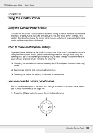 Page 165Using the Control Panel165
EPSON AcuLaser C3800 Users Guide
Chapter 8 
Using the Control Panel
Using the Control Panel Menus
You can use the printer’s control panel to access a variety of menus that allow you to check 
the status of consumable products, print status sheets, and make printer settings. This 
section describes how to use the control panel menus, and when it is appropriate to make 
printer settings using the control panel.
When to make control panel settings
In general, printer settings can...