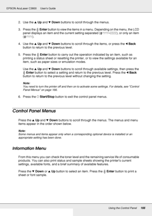 Page 166Using the Control Panel166
EPSON AcuLaser C3800 Users Guide
2. Use the uUp and dDown buttons to scroll through the menus.
3. Press the Enter button to view the items in a menu. Depending on the menu, the LCD 
panel displays an item and the current setting separated (YYYY=ZZZZ), or only an item 
(YYYY).
4. Use the uUp and dDown buttons to scroll through the items, or press the lBack 
button to return to the previous level.
5. Press the Enter button to carry out the operation indicated by an item, such as...