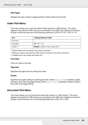 Page 169Using the Control Panel169
EPSON AcuLaser C3800 Users Guide
B/W Pages
Displays the total number of pages printed in black-white by the printer.
Index Print Menu
This menu allows you to print the index of files stored in a USB memory. This menu 
appears only when the USB memory is connected to the USB Host interface and there is 
at least one file that has one of the following extensions: EPN, PS, PDF, JPG, or TIF.
*1Default setting varies according to the country of purchase.
*2Setting you made is reset...