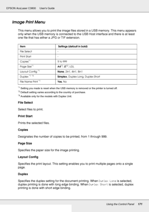 Page 171Using the Control Panel171
EPSON AcuLaser C3800 Users Guide
Image Print Menu
This menu allows you to print the image files stored in a USB memory. This menu appears 
only when the USB memory is connected to the USB Host interface and there is at least 
one file that has either a JPG or TIF extension.
*1Setting you made is reset when the USB memory is removed or the printer is turned off.
*2Default setting varies according to the country of purchase.
*3Available only for the models with Duplex Unit.
File...