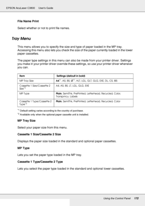 Page 172Using the Control Panel172
EPSON AcuLaser C3800 Users Guide
File Name Print
Select whether or not to print file names.
Tray Menu
This menu allows you to specify the size and type of paper loaded in the MP tray. 
Accessing this menu also lets you check the size of the paper currently loaded in the lower 
paper cassettes.
The paper type settings in this menu can also be made from your printer driver. Settings 
you make in your printer driver override these settings, so use your printer driver whenever 
you...