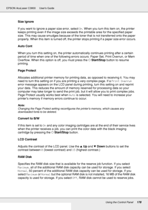 Page 178Using the Control Panel178
EPSON AcuLaser C3800 Users Guide
Size Ignore
If you want to ignore a paper size error, select On. When you turn this item on, the printer 
keeps printing even if the image size exceeds the printable area for the specified paper 
size. This may cause smudges because of the toner that is not transferred onto the paper 
properly. When this item is turned off, the printer stops printing if a paper size error occurs.
Auto Cont
When you turn this setting on, the printer automatically...