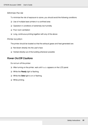 Page 19Safety Instructions19
EPSON AcuLaser C3800 Users Guide
Minimize the risk
To minimize the risk of exposure to ozone, you should avoid the following conditions: 
❏Use of multiple laser printers in a confined area
❏Operation in conditions of extremely low humidity
❏Poor room ventilation
❏Long, continuous printing together with any of the above
Printer location 
The printer should be located so that the exhaust gases and heat generated are:
❏Not blown directly into the user’s face
❏Vented directly out of the...