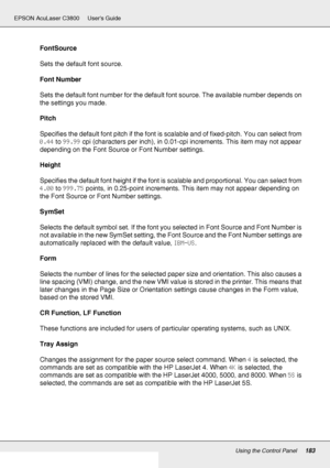 Page 183Using the Control Panel183
EPSON AcuLaser C3800 Users Guide
FontSource
Sets the default font source.
Font Number
Sets the default font number for the default font source. The available number depends on 
the settings you made.
Pitch
Specifies the default font pitch if the font is scalable and of fixed-pitch. You can select from 
0.44 to 99.99 cpi (characters per inch), in 0.01-cpi increments. This item may not appear 
depending on the Font Source or Font Number settings.
Height
Specifies the default font...