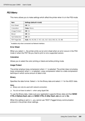 Page 184Using the Control Panel184
EPSON AcuLaser C3800 Users Guide
PS3 Menu
This menu allows you to make settings which affect the printer when it is in the PS3 mode.
*Available only when connected via Network interface.
Error Sheet
When you select On, the printer prints out an error sheet when an error occurs in the PS3 
mode or when the PDF file you tried to print is not a supported version.
Coloration
Allows you to select the color printing or black-and-white printing mode.
Image Protect
The printer employs...