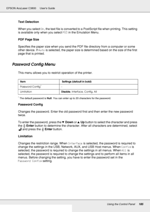 Page 185Using the Control Panel185
EPSON AcuLaser C3800 Users Guide
Text Detection
When you select On, the text file is converted to a PostScript file when printing. This setting 
is available only when you select PS3 in the Emulation Menu.
PDF Page Size
Specifies the paper size when you send the PDF file directory from a computer or some 
other device. If Auto is selected, the paper size is determined based on the size of the first 
page that is printed.
Password Config Menu
This menu allows you to restrict...