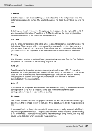 Page 187Using the Control Panel187
EPSON AcuLaser C3800 Users Guide
T. Margin
Sets the distance from the top of the page to the baseline of the first printable line. The 
distance is measured in inches. The smaller the value, the closer the printable line is to the 
top.
Text
Sets the page length in lines. For this option, a line is assumed to be 1 pica (1/6 inch). If 
you change the Orientation, Page Size, or T. Margin settings, the page length setting 
automatically returns to the default for each paper size....