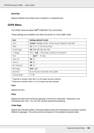 Page 190Using the Control Panel190
EPSON AcuLaser C3800 Users Guide
ZeroChar
Selects whether the printer prints a slashed or unslashed zero.
I239X Menu
The I239X mode emulates IBM® 2390/2391 Plus commands.
These settings are available only when the printer is in the I239X mode.
*1Depends on whether Letter (63) or A4 (67) paper has been selected.
*2Depends on whether Letter (1) or A4 (2) paper has been selected.
Font
Selects the font.
Pitch
Selects the pitch (the horizontal spacing) of the font in fixed pitch,...