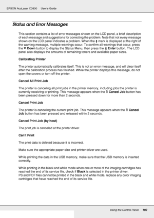Page 192Using the Control Panel192
EPSON AcuLaser C3800 Users Guide
Status and Error Messages
This section contains a list of error messages shown on the LCD panel, a brief description 
of each message and suggestions for correcting the problem. Note that not every message 
shown on the LCD panel indicates a problem. When the   mark is displayed at the right of 
the warning message, multiple warnings occur. To confirm all warnings that occur, press 
the dDown button to display the Status Menu, then press the...