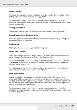 Page 194Using the Control Panel194
EPSON AcuLaser C3800 Users Guide
Collate Disabled
Printing by specifying the number of copies is no longer possible due to a lack of memory 
(RAM). If this error occurs, print only one copy at a time.
To clear this error, select Clear Warning from the control panel’s Reset Menu. For 
instruction about accessing the control panel menus, see How to access the control panel 
menus on page 165.
Cooling Down zz min
The printer is cooling down. The time until the printer is ready to...