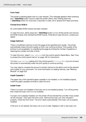 Page 195Using the Control Panel195
EPSON AcuLaser C3800 Users Guide
Form Feed
The printer is ejecting paper due to a user request. This message appears when pressing 
the NStart/Stop button once to make the printer offline, then holding down the 
NStart/Stop button for more than 2 seconds in order not to receive form feed command.
Format Error ROM A
An unformatted ROM module has been inserted. 
To clear this error, either press the NStart/Stop button or turn off the printer and remove 
the ROM module, then...