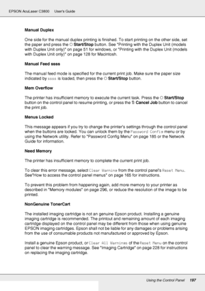 Page 197Using the Control Panel197
EPSON AcuLaser C3800 Users Guide
Manual Duplex
One side for the manual duplex printing is finished. To start printing on the other side, set 
the paper and press the NStart/Stop button. See Printing with the Duplex Unit (models 
with Duplex Unit only) on page 51 for windows, or Printing with the Duplex Unit (models 
with Duplex Unit only) on page 128 for Macintosh.
Manual Feed ssss
The manual feed mode is specified for the current print job. Make sure the paper size 
indicated...