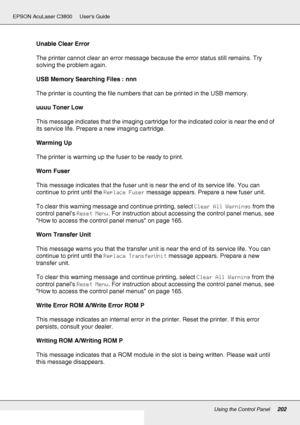 Page 202Using the Control Panel202
EPSON AcuLaser C3800 Users Guide
Unable Clear Error
The printer cannot clear an error message because the error status still remains. Try 
solving the problem again.
USB Memory Searching Files : nnn
The printer is counting the file numbers that can be printed in the USB memory.
uuuu Toner Low
This message indicates that the imaging cartridge for the indicated color is near the end of 
its service life. Prepare a new imaging cartridge.
Warming Up
The printer is warming up the...