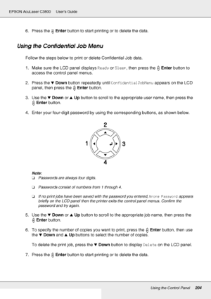 Page 204Using the Control Panel204
EPSON AcuLaser C3800 Users Guide
6. Press the Enter button to start printing or to delete the data.
Using the Confidential Job Menu
Follow the steps below to print or delete Confidential Job data.
1. Make sure the LCD panel displays Ready or Sleep, then press the Enter button to 
access the control panel menus.
2. Press the dDown button repeatedly until ConfidentialJobMenu appears on the LCD 
panel, then press the Enter button.
3. Use the dDown or uUp button to scroll to the...