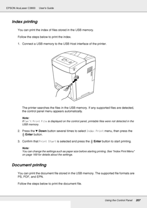 Page 207Using the Control Panel207
EPSON AcuLaser C3800 Users Guide
Index printing
You can print the index of files stored in the USB memory.
Follow the steps below to print the index.
1. Connect a USB memory to the USB Host interface of the printer.
The printer searches the files in the USB memory. If any supported files are detected, 
the control panel menu appears automatically.
Note:
If Can’t Print File is displayed on the control panel, printable files were not detected in the 
USB memory.
2. Press the...