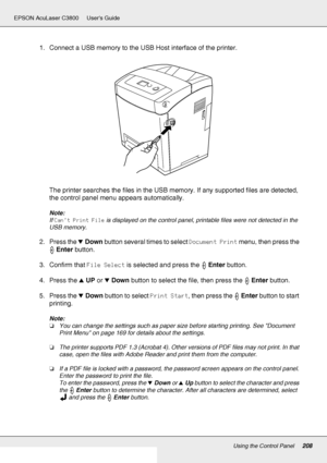 Page 208Using the Control Panel208
EPSON AcuLaser C3800 Users Guide
1. Connect a USB memory to the USB Host interface of the printer.
The printer searches the files in the USB memory. If any supported files are detected, 
the control panel menu appears automatically.
Note:
If Can’t Print File is displayed on the control panel, printable files were not detected in the 
USB memory.
2. Press the dDown button several times to select Document Print menu, then press the 
Enter button.
3. Confirm that File Select is...