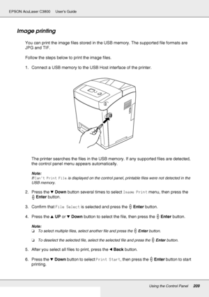 Page 209Using the Control Panel209
EPSON AcuLaser C3800 Users Guide
Image printing
You can print the image files stored in the USB memory. The supported file formats are 
JPG and TIF. 
Follow the steps below to print the image files.
1. Connect a USB memory to the USB Host interface of the printer.
The printer searches the files in the USB memory. If any supported files are detected, 
the control panel menu appears automatically.
Note:
If Can’t Print File is displayed on the control panel, printable files were...