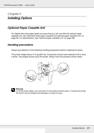 Page 211Installing Options211
EPSON AcuLaser C3800 Users Guide
Chapter 9 
Installing Options
Optional Paper Cassette Unit
For details about the paper types and sizes that you can use with the optional paper 
cassette unit, see Standard lower paper cassette and optional paper cassette unit on 
page 36. For specifications, see Optional paper cassette unit on page 295.
Handling precautions
Always pay attention to the following handling precautions before installing the option:
The printer weighs about 31.0 kg (68.2...