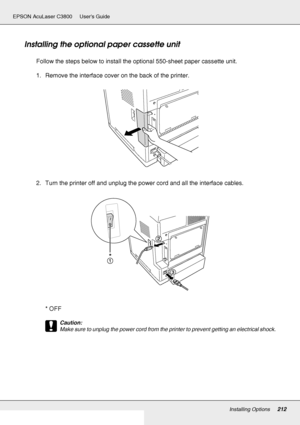 Page 212Installing Options212
EPSON AcuLaser C3800 Users Guide
Installing the optional paper cassette unit
Follow the steps below to install the optional 550-sheet paper cassette unit.
1. Remove the interface cover on the back of the printer.
2. Turn the printer off and unplug the power cord and all the interface cables.
*OFF
c
Caution:
Make sure to unplug the power cord from the printer to prevent getting an electrical shock.
*
 