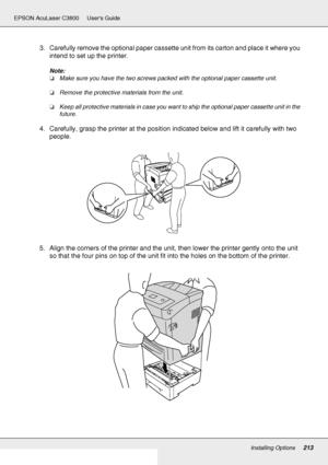 Page 213Installing Options213
EPSON AcuLaser C3800 Users Guide
3. Carefully remove the optional paper cassette unit from its carton and place it where you 
intend to set up the printer.
Note:
❏Make sure you have the two screws packed with the optional paper cassette unit.
❏Remove the protective materials from the unit.
❏Keep all protective materials in case you want to ship the optional paper cassette unit in the 
future.
4. Carefully, grasp the printer at the position indicated below and lift it carefully with...