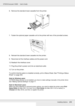 Page 214Installing Options214
EPSON AcuLaser C3800 Users Guide
6. Remove the standard lower cassette from the printer.
7. Fasten the optional paper cassette unit to the printer with two of the provided screws.
8. Reinsert the standard lower cassette into the printer.
9. Reconnect all the interface cables and the power cord.
10. Reattach the interface cover.
11. Plug the printer’s power cord into an electrical outlet.
12. Turn on the printer.
To confirm that the option is installed correctly, print a Status...