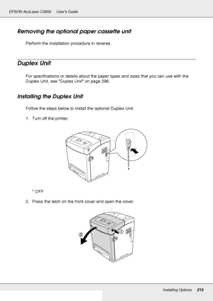 Page 215Installing Options215
EPSON AcuLaser C3800 Users Guide
Removing the optional paper cassette unit
Perform the installation procedure in reverse.
Duplex Unit
For specifications or details about the paper types and sizes that you can use with the 
Duplex Unit, see Duplex Unit on page 296.
Installing the Duplex Unit
Follow the steps below to install the optional Duplex Unit.
1. Turn off the printer.
*OFF
2. Press the latch on the front cover and open the cover.
*
 