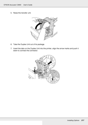 Page 217Installing Options217
EPSON AcuLaser C3800 Users Guide
5. Raise the transfer unit.
6. Take the Duplex Unit out of its package.
7. Insert the tabs on the Duplex Unit into the printer, align the arrow marks and push it 
down to connect the connector.
 