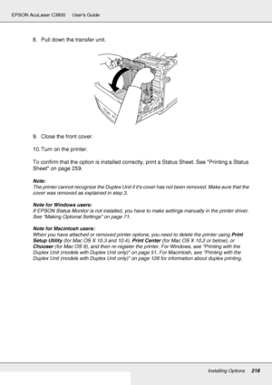 Page 218Installing Options218
EPSON AcuLaser C3800 Users Guide
8. Pull down the transfer unit.
9. Close the front cover.
10. Turn on the printer.
To confirm that the option is installed correctly, print a Status Sheet. See Printing a Status 
Sheet on page 259.
Note:
The printer cannot recognize the Duplex Unit if its cover has not been removed. Make sure that the 
cover was removed as explained in step 3.
Note for Windows users:
If EPSON Status Monitor is not installed, you have to make settings manually in the...