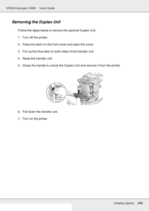 Page 219Installing Options219
EPSON AcuLaser C3800 Users Guide
Removing the Duplex Unit
Follow the steps below to remove the optional Duplex Unit.
1. Turn off the printer.
2. Press the latch on the front cover and open the cover.
3. Pull up the blue tabs on both sides of the transfer unit.
4. Raise the transfer unit.
5. Grasp the handle to unlock the Duplex Unit and remove it from the printer.
6. Pull down the transfer unit.
7. Turn on the printer.
 