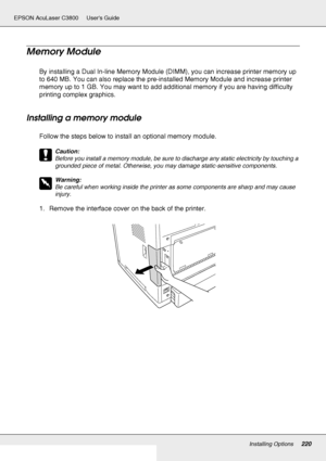 Page 220Installing Options220
EPSON AcuLaser C3800 Users Guide
Memory Module
By installing a Dual In-line Memory Module (DIMM), you can increase printer memory up 
to 640 MB. You can also replace the pre-installed Memory Module and increase printer 
memory up to 1 GB. You may want to add additional memory if you are having difficulty 
printing complex graphics.
Installing a memory module
Follow the steps below to install an optional memory module.
c
Caution:
Before you install a memory module, be sure to...