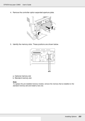 Page 222Installing Options222
EPSON AcuLaser C3800 Users Guide
4. Remove the controller option expanded aperture plate.
5. Identify the memory slots. These positions are shown below.
a. Optional memory slot
b. Standard memory slot
Note:
To replace the pre-installed memory module, remove the memory that is installed on the 
standard memory slot and install a new one.
ab
 