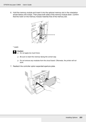 Page 223Installing Options223
EPSON AcuLaser C3800 Users Guide
6. Hold the memory module and insert it into the optional memory slot in the orientation 
shown below until it stops. Then press both sides of the memory module down. Confirm 
that the notch on the memory module matches that of the memory slot.
*notch
c
Caution:
❏Do not apply too much force.
❏Be sure to insert the memory facing the correct way.
❏Do not remove any modules from the circuit board. Otherwise, the printer will not 
work.
7. Reattach the...