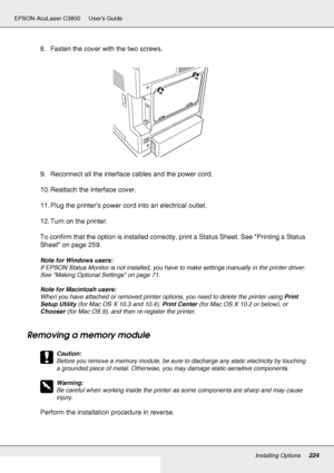 Page 224Installing Options224
EPSON AcuLaser C3800 Users Guide
8. Fasten the cover with the two screws.
9. Reconnect all the interface cables and the power cord.
10. Reattach the interface cover.
11. Plug the printer’s power cord into an electrical outlet.
12. Turn on the printer.
To confirm that the option is installed correctly, print a Status Sheet. See Printing a Status 
Sheet on page 259.
Note for Windows users:
If EPSON Status Monitor is not installed, you have to make settings manually in the printer...