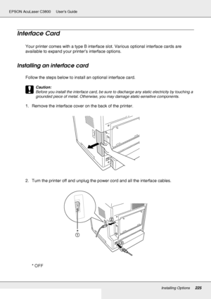 Page 225Installing Options225
EPSON AcuLaser C3800 Users Guide
Interface Card
Your printer comes with a type B interface slot. Various optional interface cards are 
available to expand your printer’s interface options.
Installing an interface card
Follow the steps below to install an optional interface card.
c
Caution:
Before you install the interface card, be sure to discharge any static electricity by touching a 
grounded piece of metal. Otherwise, you may damage static-sensitive components.
1. Remove the...