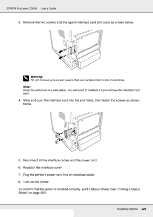 Page 226Installing Options226
EPSON AcuLaser C3800 Users Guide
3. Remove the two screws and the type B interface card slot cover as shown below.
w
Warning:
Do not remove screws and covers that are not described in the instructions.
Note:
Keep the slot cover in a safe place. You will need to reattach it if you remove the interface card 
later.
4. Slide and push the interface card into the slot firmly, then fasten the screws as shown 
below.
5. Reconnect all the interface cables and the power cord.
6. Reattach the...