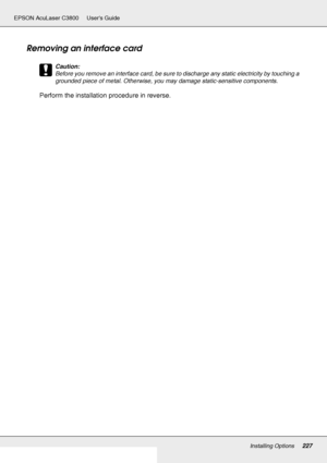 Page 227Installing Options227
EPSON AcuLaser C3800 Users Guide
Removing an interface card
c
Caution:
Before you remove an interface card, be sure to discharge any static electricity by touching a 
grounded piece of metal. Otherwise, you may damage static-sensitive components.
Perform the installation procedure in reverse.
 
